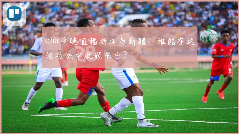 cba今晚直播浙江与新疆，谁能在这场对决中脱颖而出？