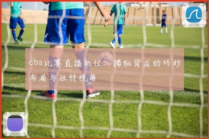 cba比赛直播机位：揭秘背后的巧妙布局与独特视角