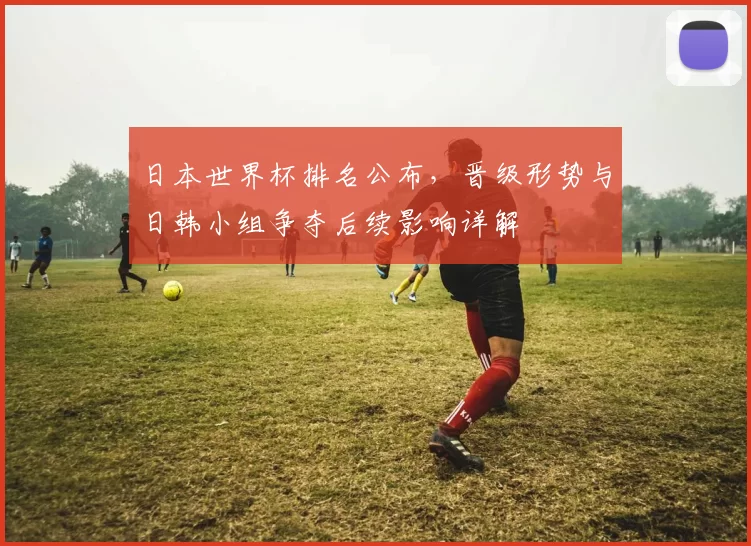 日本世界杯排名公布，晋级形势与日韩小组争夺后续影响详解