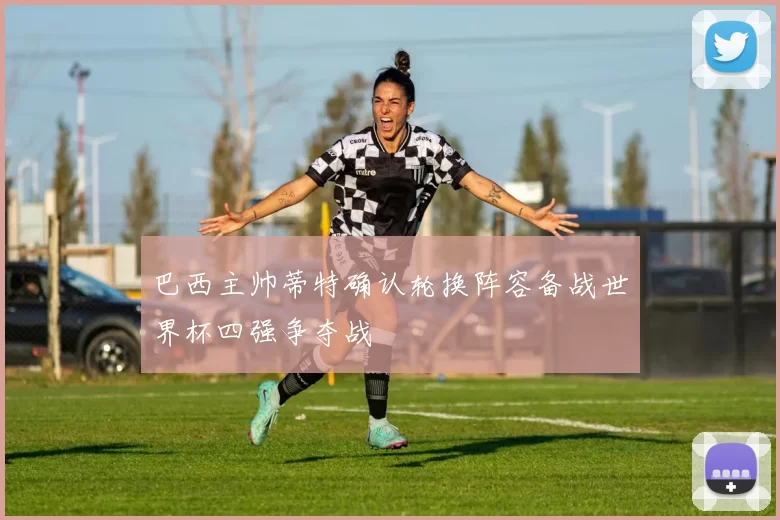 巴西主帅蒂特确认轮换阵容备战世界杯四强争夺战