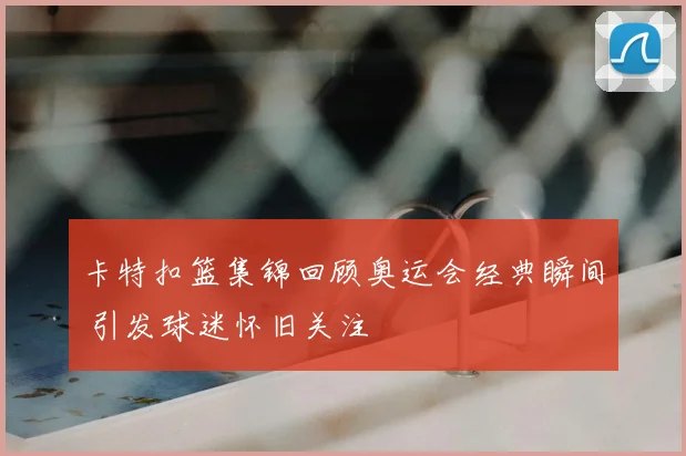 卡特扣篮集锦回顾奥运会经典瞬间 引发球迷怀旧关注