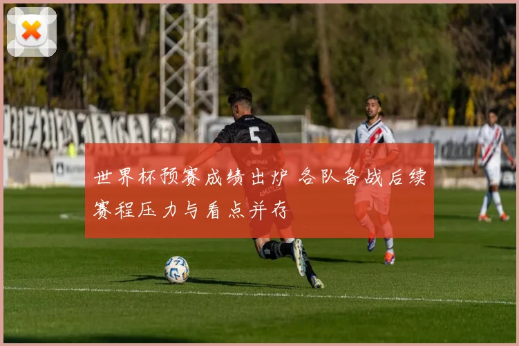 世界杯预赛成绩出炉 各队备战后续赛程压力与看点并存