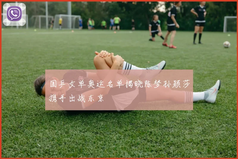 国乒女单奥运名单揭晓陈梦孙颖莎携手出战东京