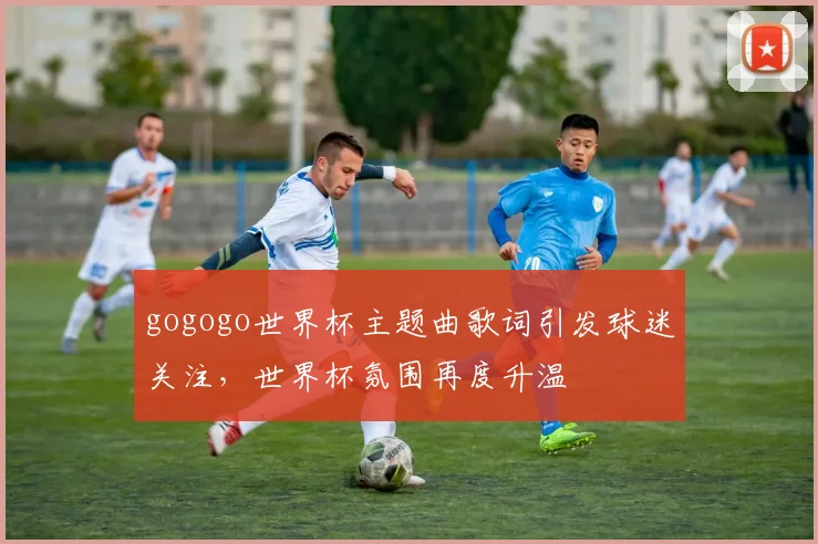 gogogo世界杯主题曲歌词引发球迷关注,世界杯氛围再度升温