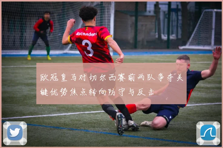 欧冠皇马对切尔西赛前两队争夺关键优势焦点转向防守与反击