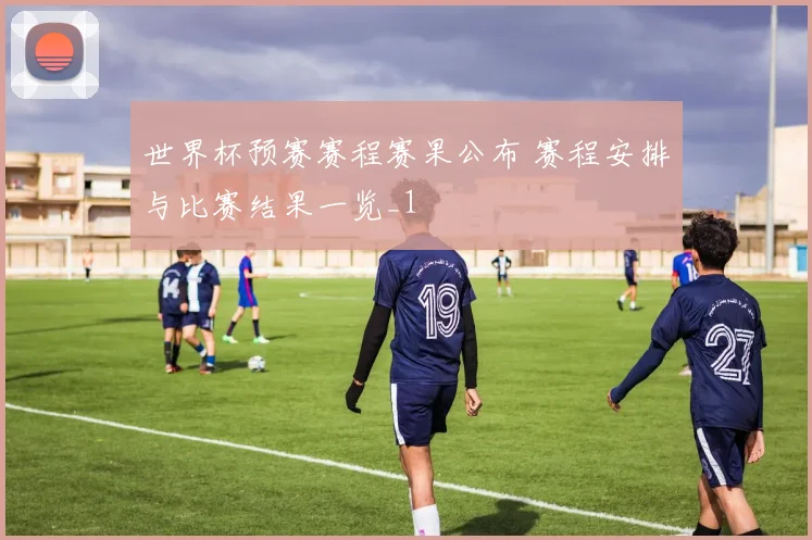 世界杯预赛赛程赛果公布 赛程安排与比赛结果一览_1