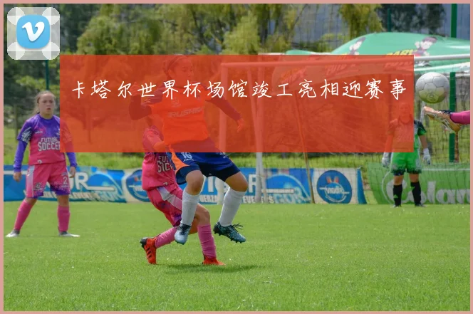 卡塔尔世界杯场馆竣工亮相迎赛事