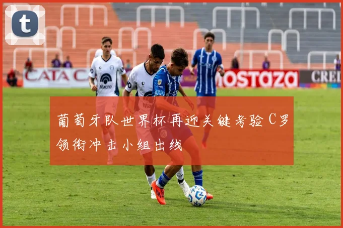 葡萄牙队世界杯再迎关键考验 C罗领衔冲击小组出线