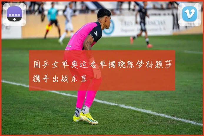 国乒女单奥运名单揭晓陈梦孙颖莎携手出战东京